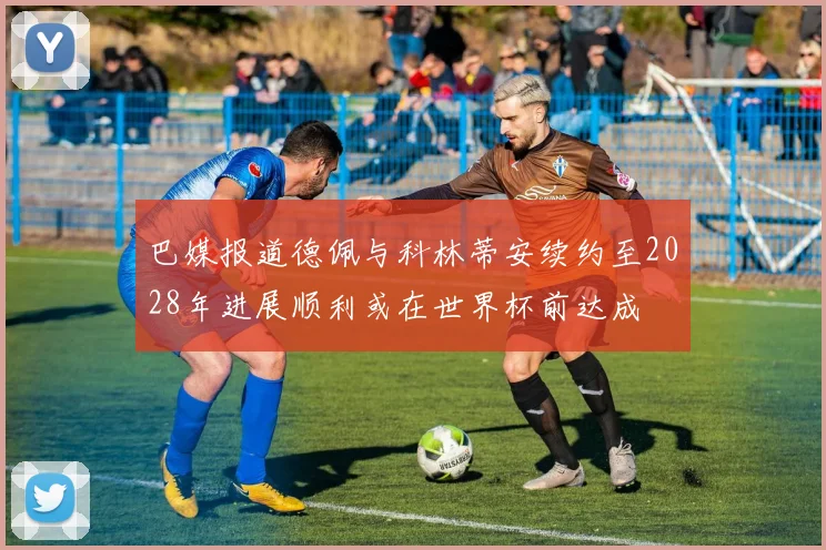巴媒报道德佩与科林蒂安续约至2028年进展顺利或在世界杯前达成