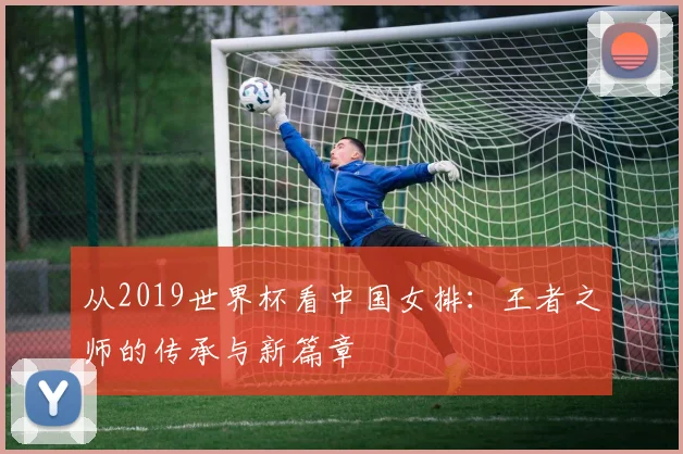 从2019世界杯看中国女排：王者之师的传承与新篇章