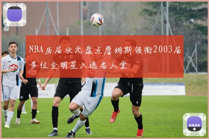 NBA历届状元盘点詹姆斯领衔2003届多位全明星入选名人堂