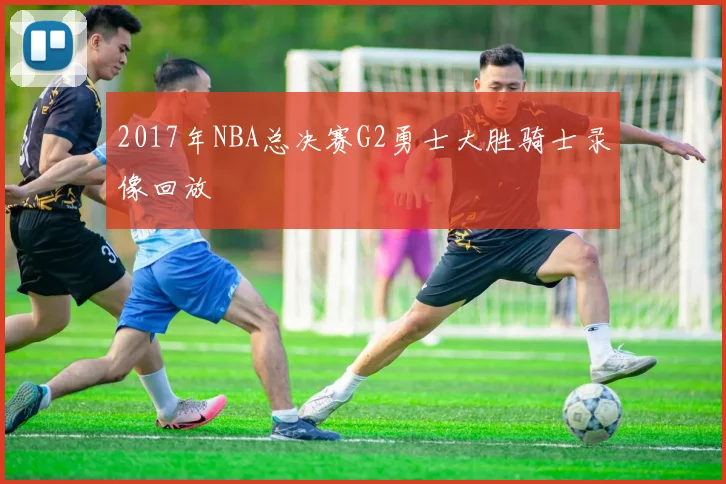 2017年NBA总决赛G2勇士大胜骑士录像回放